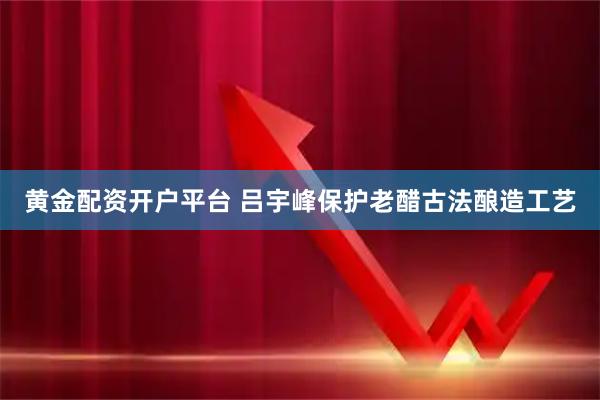 黄金配资开户平台 吕宇峰保护老醋古法酿造工艺