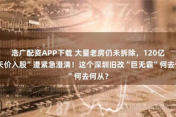 浩广配资APP下载 大量老房仍未拆除，120亿元“天价入股”遭紧急澄清！这个深圳旧改“巨无霸”何去何从？