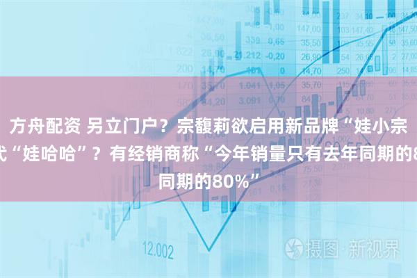 方舟配资 另立门户？宗馥莉欲启用新品牌“娃小宗”取代“娃哈哈”？有经销商称“今年销量只有去年同期的80%”