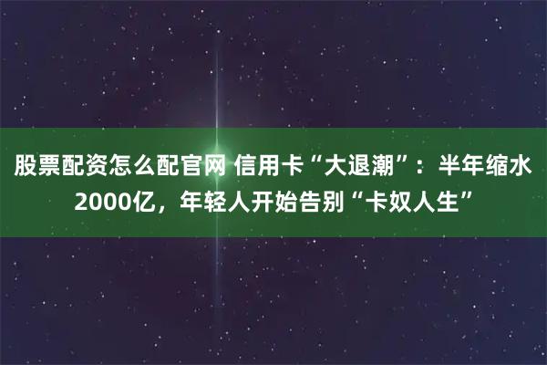 股票配资怎么配官网 信用卡“大退潮”：半年缩水2000亿，年轻人开始告别“卡奴人生”