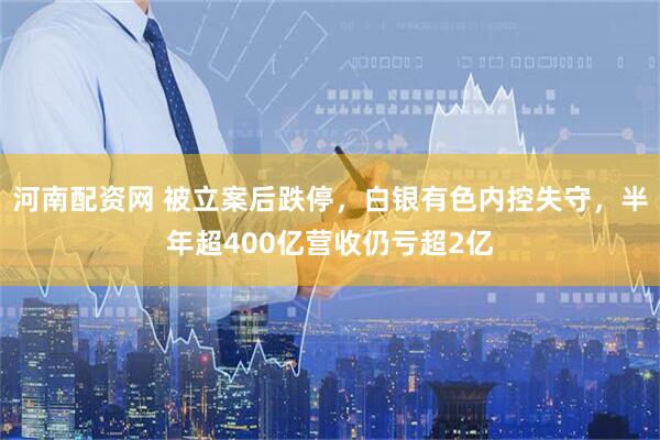 河南配资网 被立案后跌停，白银有色内控失守，半年超400亿营收仍亏超2亿