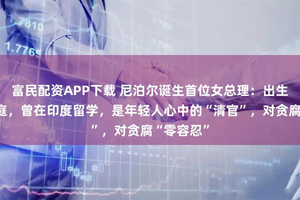 富民配资APP下载 尼泊尔诞生首位女总理：出生于农民家庭，曾在印度留学，是年轻人心中的“清官”，对贪腐“零容忍”