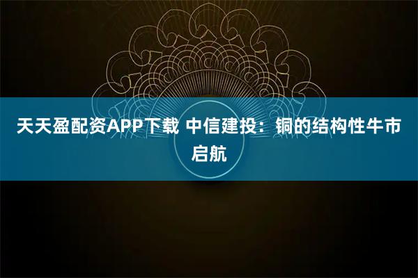 天天盈配资APP下载 中信建投：铜的结构性牛市启航