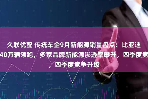 久联优配 传统车企9月新能源销量盘点：比亚迪月销近40万辆领跑，多家品牌新能源渗透率攀升，四季度竞争升级