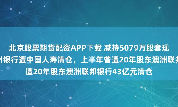 北京股票期货配资APP下载 减持5079万股套现超8.32亿元！杭州银行遭中国人寿清仓，上半年曾遭20年股东澳洲联邦银行43亿元清仓