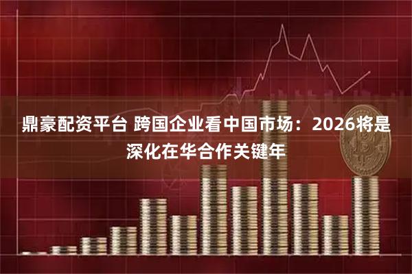 鼎豪配资平台 跨国企业看中国市场：2026将是深化在华合作关键年