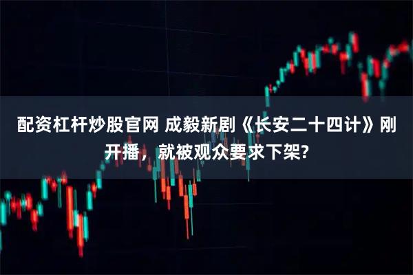 配资杠杆炒股官网 成毅新剧《长安二十四计》刚开播，就被观众要求下架?