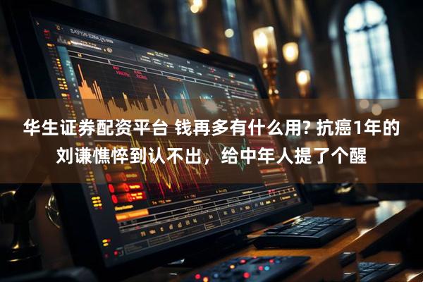 华生证券配资平台 钱再多有什么用? 抗癌1年的刘谦憔悴到认不出，给中年人提了个醒