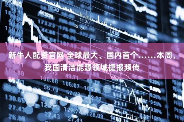 新牛人配资官网 全球最大、国内首个……本周，我国清洁能源领域捷报频传