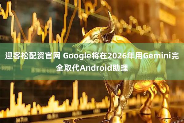 迎客松配资官网 Google将在2026年用Gemini完全取代Android助理