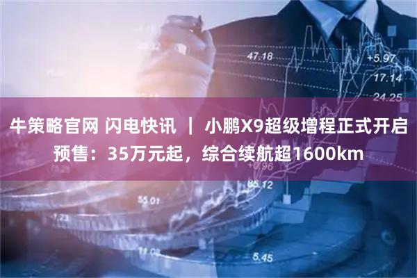 牛策略官网 闪电快讯 ｜ 小鹏X9超级增程正式开启预售：35万元起，综合续航超1600km