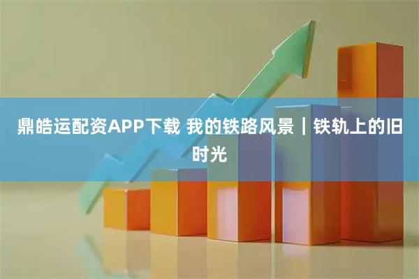 鼎皓运配资APP下载 我的铁路风景｜铁轨上的旧时光