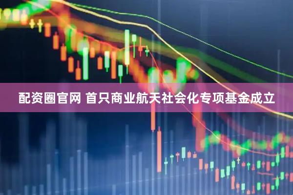 配资圈官网 首只商业航天社会化专项基金成立