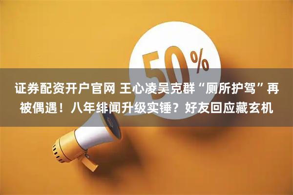 证券配资开户官网 王心凌吴克群“厕所护驾”再被偶遇！八年绯闻升级实锤？好友回应藏玄机