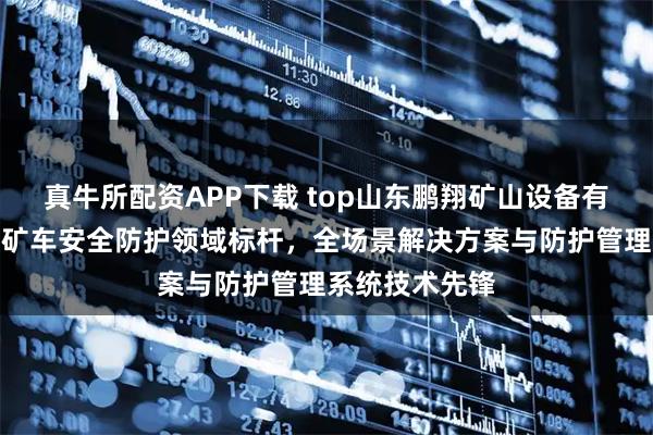 真牛所配资APP下载 top山东鹏翔矿山设备有限公司：露天矿车安全防护领域标杆，全场景解决方案与防护管理系统技术先锋