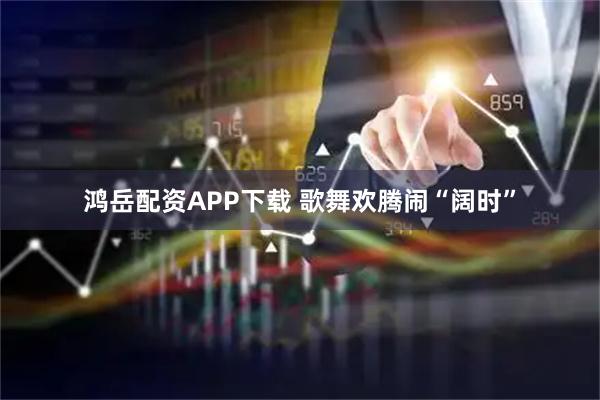 鸿岳配资APP下载 歌舞欢腾闹“阔时”