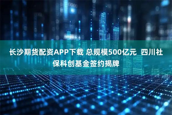 长沙期货配资APP下载 总规模500亿元  四川社保科创基金签约揭牌