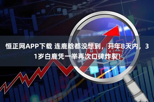 恒正网APP下载 连鹿晗都没想到，开年8天内，31岁白鹿凭一举再次口碑炸裂！