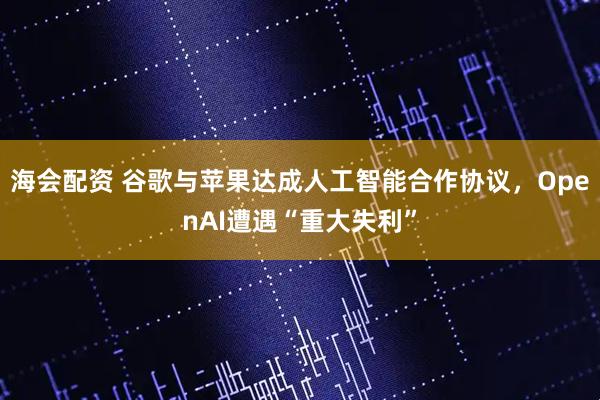 海会配资 谷歌与苹果达成人工智能合作协议，OpenAI遭遇“重大失利”