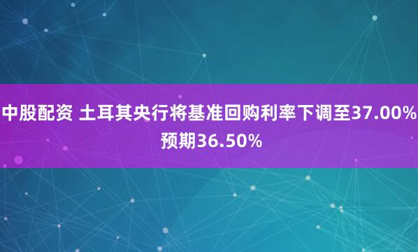 中股配资 土耳其央行将基准回购利率下调至37.00% 预期36.50%