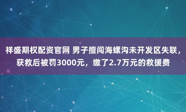 祥盛期权配资官网 男子擅闯海螺沟未开发区失联，获救后被罚3000元，缴了2.7万元的救援费