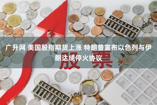 广升网 美国股指期货上涨 特朗普宣布以色列与伊朗达成停火协议
