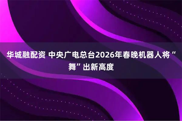 华城融配资 中央广电总台2026年春晚机器人将“舞”出新高度