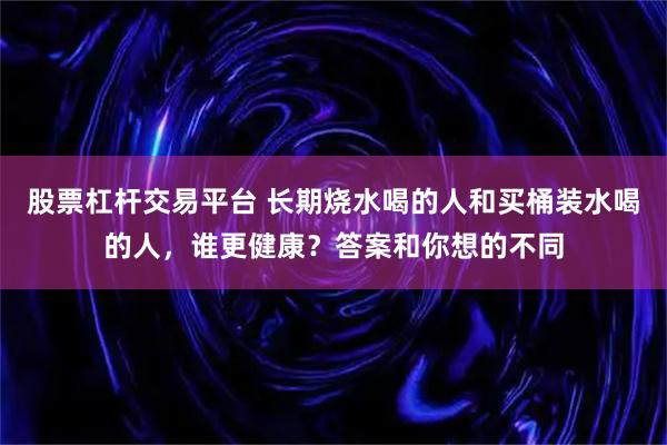 股票杠杆交易平台 长期烧水喝的人和买桶装水喝的人，谁更健康？答案和你想的不同