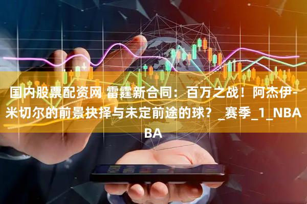 国内股票配资网 雷霆新合同：百万之战！阿杰伊-米切尔的前景抉择与未定前途的球？_赛季_1_NBA