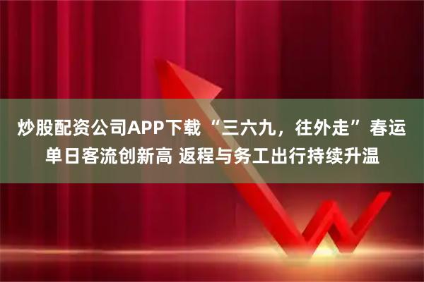 炒股配资公司APP下载 “三六九，往外走” 春运单日客流创新高 返程与务工出行持续升温