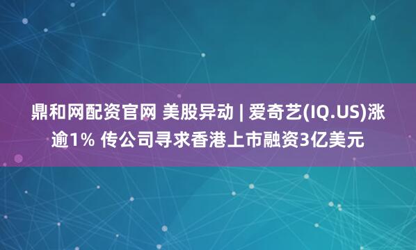鼎和网配资官网 美股异动 | 爱奇艺(IQ.US)涨逾1% 传公司寻求香港上市融资3亿美元