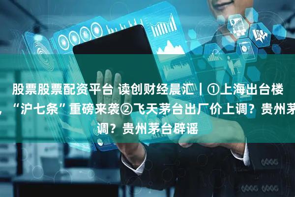 股票股票配资平台 读创财经晨汇｜①上海出台楼市新政，“沪七条”重磅来袭②飞天茅台出厂价上调？贵州茅台辟谣