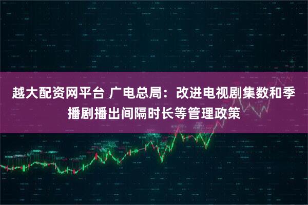 越大配资网平台 广电总局：改进电视剧集数和季播剧播出间隔时长等管理政策