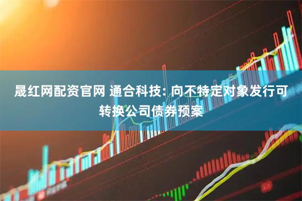 晟红网配资官网 通合科技: 向不特定对象发行可转换公司债券预案