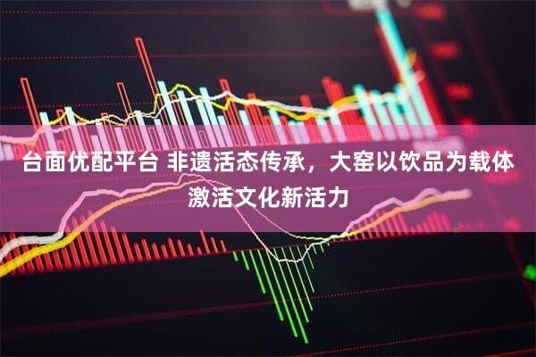 台面优配平台 非遗活态传承，大窑以饮品为载体激活文化新活力