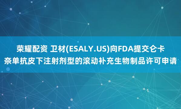 荣耀配资 卫材(ESALY.US)向FDA提交仑卡奈单抗皮下注射剂型的滚动补充生物制品许可申请
