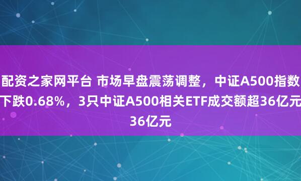 配资之家网平台 市场早盘震荡调整，中证A500指数下跌0.68%，3只中证A500相关ETF成交额超36亿元