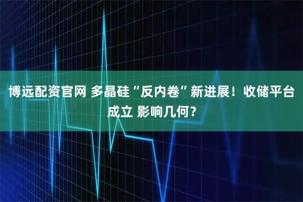 博远配资官网 多晶硅“反内卷”新进展！收储平台成立 影响几何？