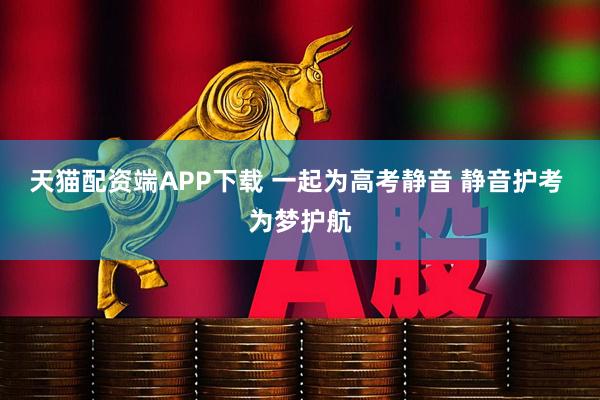 天猫配资端APP下载 一起为高考静音 静音护考 为梦护航