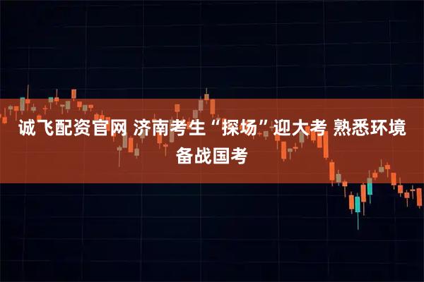 诚飞配资官网 济南考生“探场”迎大考 熟悉环境备战国考