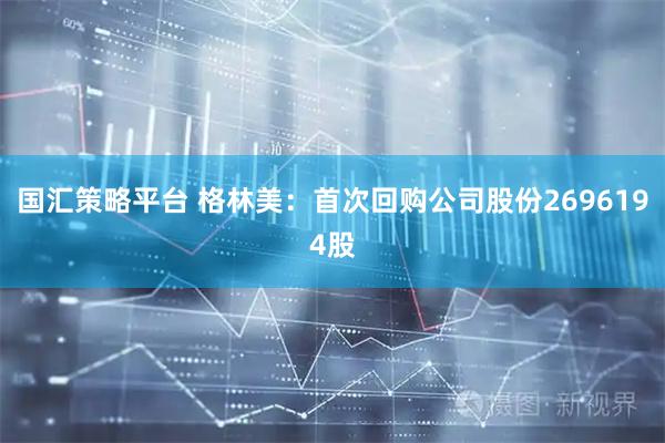 国汇策略平台 格林美：首次回购公司股份2696194股