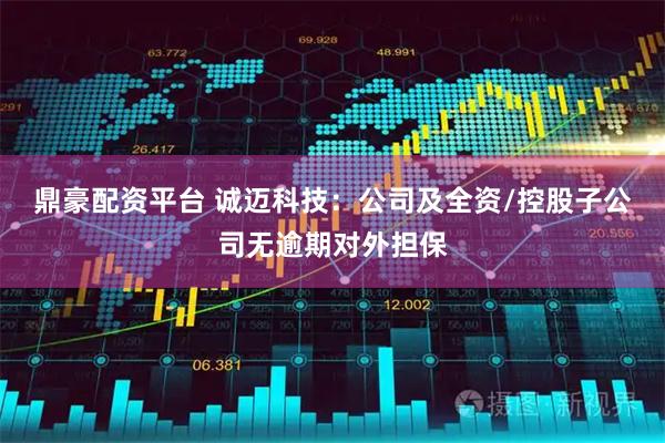 鼎豪配资平台 诚迈科技：公司及全资/控股子公司无逾期对外担保