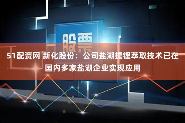 51配资网 新化股份：公司盐湖提锂萃取技术已在国内多家盐湖企业实现应用